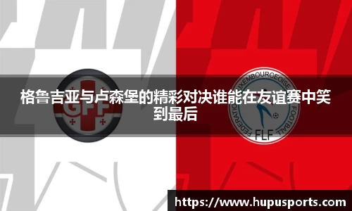格鲁吉亚与卢森堡的精彩对决谁能在友谊赛中笑到最后